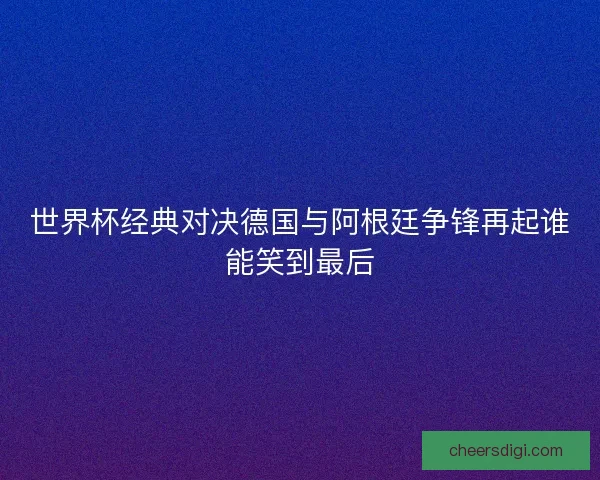 世界杯经典对决德国与阿根廷争锋再起谁能笑到最后